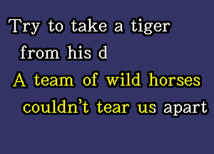 Try to take a tiger
from his d

A team of Wild horses

couldni tear us apart