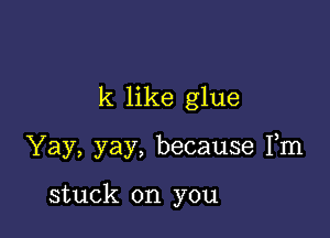 k like glue

Yay, yay, because Fm

stuck on you