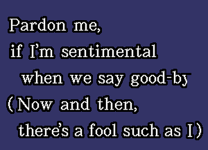 Pardon me,

if Fm sentimental
When we say good-b)

(Now and then,

thereis a fool such as I)