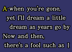 A-When you,re gone,
yet 111 dream a little
dream as years go by
NOW and then,

therds a fool such as I