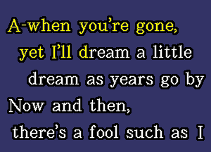 A-When you,re gone,
yet 111 dream a little
dream as years go by
NOW and then,

therds a fool such as I