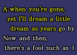 A-When you,re gone,
yet 111 dream a little
dream as years go by
NOW and then,

therds a fool such as I