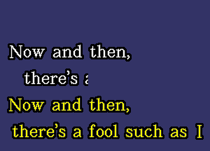 Now and then,

therds 2

Now and then,

there,s a fool such as I