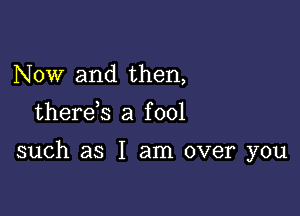 Now and then,

therds a f 001

such as I am over you