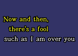 Now and then,

therds a f 001

such as I am over you