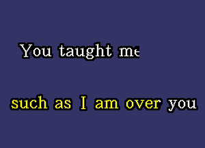 You taught me

such as I am over you