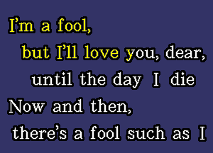 Fm a f 001,

but F11 love you, dear,

until the day I die

Now and then,

there,s a fool such as I