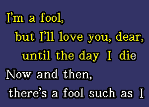 Fm a f 001,

but F11 love you, dear,

until the day I die

Now and then,

there,s a fool such as I