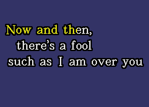 Now and then,
therds a fool

such as I am over you