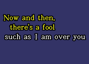 Now and then,
therds a fool

such as I am over you