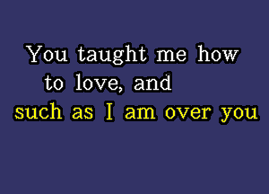 You taught me how
to love, and

such as I am over you