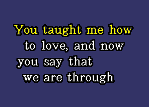 You taught me how
to love, and now

you say that
we are through