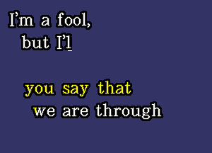 Fm a fool,
but F1-

you say that
we are through