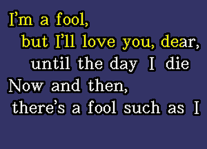 Fm a fool,
but F11 love you, dear,
until the day I die

Now and then,
therek a fool such as I