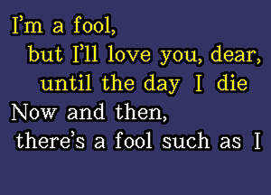 Fm a fool,
but F11 love you, dear,
until the day I die

Now and then,
therek a fool such as I