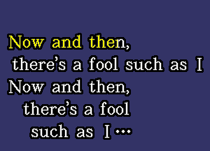 Now and then,
thereb a fool such as I

Now and then,
thereb a fool
such as I'