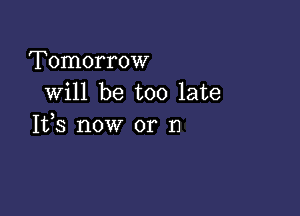 Tomorrow
will be too late

It,s now or n