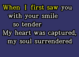 When I first saw you
With your smile
so tender
My heart was captured,
my soul surrendered