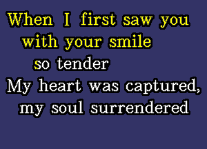 When I first saw you
With your smile
so tender
My heart was captured,
my soul surrendered