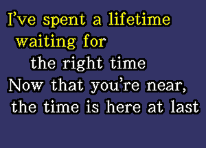 Pve spent a lifetime
waiting for

the right time
NOW that you,re near,
the time is here at last