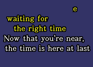 waiting for
the right time

Now that you re near,
the time is here at last