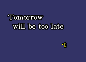 Tomorrow
will be too late