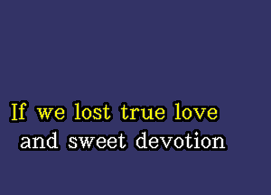 If we lost true love
and sweet devotion