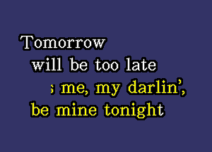 Tomorrow
will be too late

me, my darlim
be mine tonight