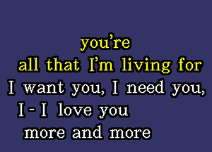 you re
all that Fm living for

I want you, I need you,
I- I love you
more and more