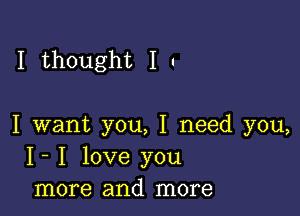 I thought I .

I want you, I need you,
I- I love you
more and more