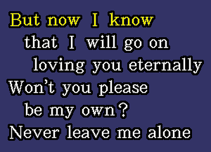 But now I know
that I will go on
loving you eternally
Wonk you please
be my own?
Never leave me alone