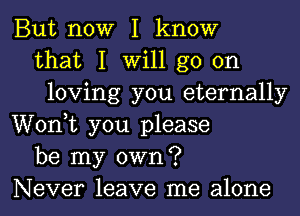 But now I know
that I will go on
loving you eternally
Wonk you please
be my own?
Never leave me alone