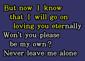 But now I know
that I will go on
loving you eternally
Wonk you please
be my own?
Never leave me alone