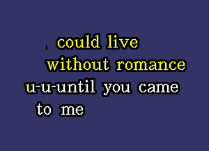 could live
without romance

u-u-until you came
to me