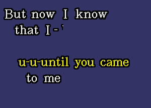 But now I know
that I - '

u-u-until you came
to me