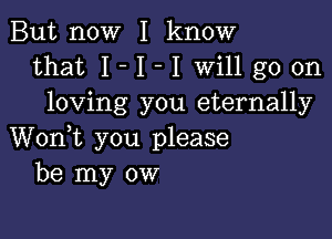 But now I know
that I - I - I will go on
loving you eternally

Wonk you please
be my ow