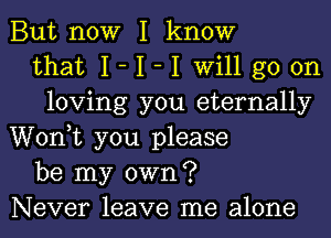 But now I know
that I- I -I will go on
loving you eternally
Wonk you please
be my own?
Never leave me alone