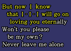 But now I know
that I- I -I will go on
loving you eternally
Wonk you please
be my own?
Never leave me alone