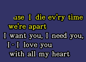 use I die ev,ry time
we re apart

I want you, I need you,
I- I love you
with all my heart