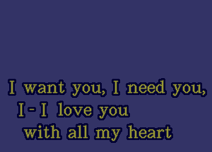 I want you, I need you,
I- I love you
with all my heart