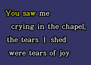 You saw me

crying in the chapel,

the tears I shed

were tears of joy