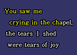 You saw me

crying in the chapel,

the tears I shed

were tears of joy