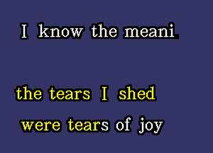 I know the meani

the tears I shed

were tears of joy