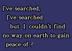 Fve searched,

Fve searched
but I couldnk find

no way on earth to gain

peace of f