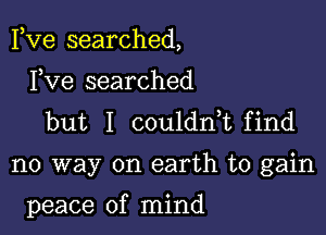 Fve searched,

Fve searched
but I couldnk find

no way on earth to gain

peace of mind