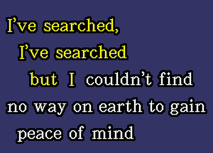 Fve searched,

Fve searched
but I couldnk find

no way on earth to gain

peace of mind