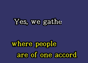 Yes, we gathe

Where people

are of one accord