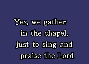 Yes, we gather
in the chapel,

just to sing and

praise the Lord