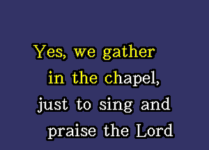 Yes, we gather
in the chapel,

just to sing and

praise the Lord