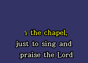 1 the chapel,

just to sing and

praise the Lord